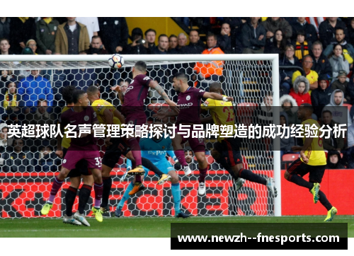 英超球队名声管理策略探讨与品牌塑造的成功经验分析 英超球队名声管理策略探讨与品牌塑造的成功经验分析