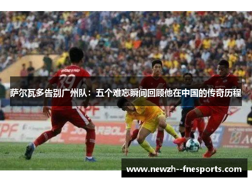 萨尔瓦多告别广州队：五个难忘瞬间回顾他在中国的传奇历程