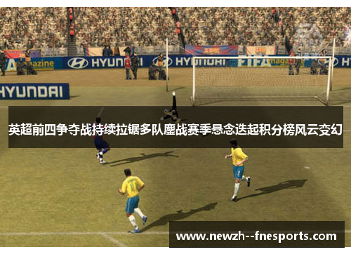 英超前四争夺战持续拉锯多队鏖战赛季悬念迭起积分榜风云变幻