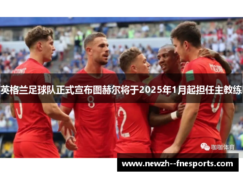 英格兰足球队正式宣布图赫尔将于2025年1月起担任主教练