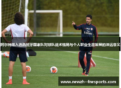 阿尔特塔入选西班牙国家队对球队战术格局与个人职业生涯发展的深远意义