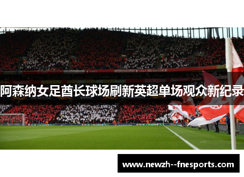 阿森纳女足酋长球场刷新英超单场观众新纪录 阿森纳女足酋长球场刷新英超单场观众新纪录
