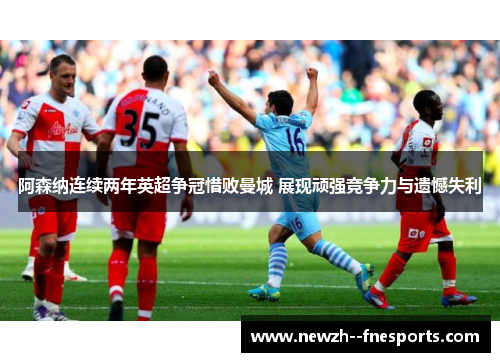 阿森纳连续两年英超争冠惜败曼城 展现顽强竞争力与遗憾失利