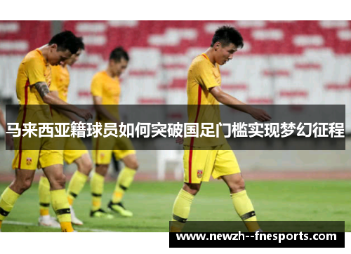 马来西亚籍球员如何突破国足门槛实现梦幻征程